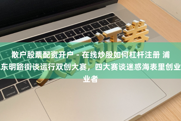 散户股票配资开户 - 在线炒股如何杠杆注册 浦东东明路街谈运行双创大赛，四大赛谈迷惑海表里创业者