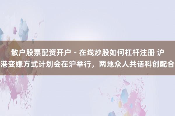散户股票配资开户 - 在线炒股如何杠杆注册 沪港变嫌方式计划会在沪举行，两地众人共话科创配合