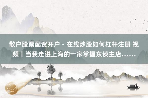 散户股票配资开户 - 在线炒股如何杠杆注册 视频｜当我走进上海的一家掌握东谈主店……