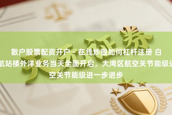 散户股票配资开户 - 在线炒股如何杠杆注册 白云机场T3航站楼外洋业务当天全面开启，大湾区航空关节能级进一步进步