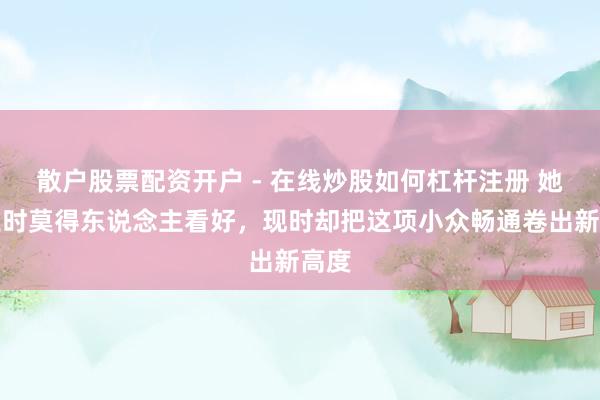 散户股票配资开户 - 在线炒股如何杠杆注册 她创业时莫得东说念主看好，现时却把这项小众畅通卷出新高度
