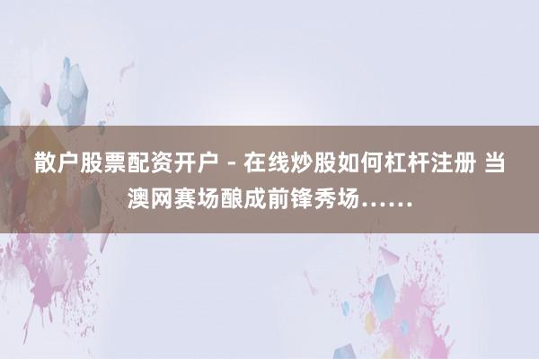 散户股票配资开户 - 在线炒股如何杠杆注册 当澳网赛场酿成前锋秀场……