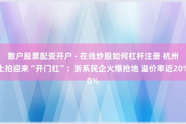 散户股票配资开户 - 在线炒股如何杠杆注册 杭州土拍迎来“开门红”：浙系民企火爆抢地 溢价率近20%