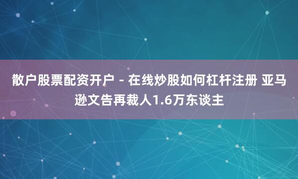 散户股票配资开户 - 在线炒股如何杠杆注册 亚马逊文告再裁人1.6万东谈主