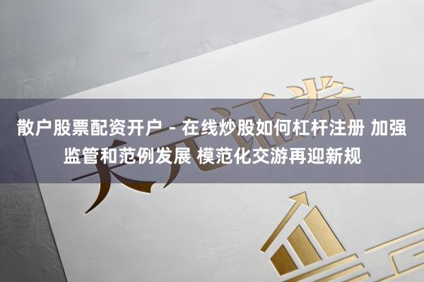 散户股票配资开户 - 在线炒股如何杠杆注册 加强监管和范例发展 模范化交游再迎新规